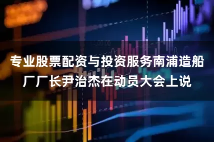 专业股票配资与投资服务南浦造船厂厂长尹治杰在动员大会上说