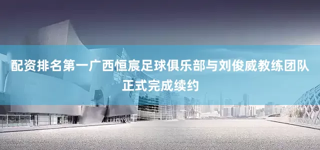 配资排名第一广西恒宸足球俱乐部与刘俊威教练团队正式完成续约